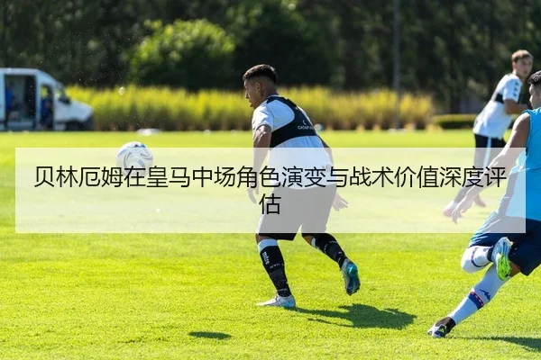 贝林厄姆在皇马中场角色演变与战术价值深度评估